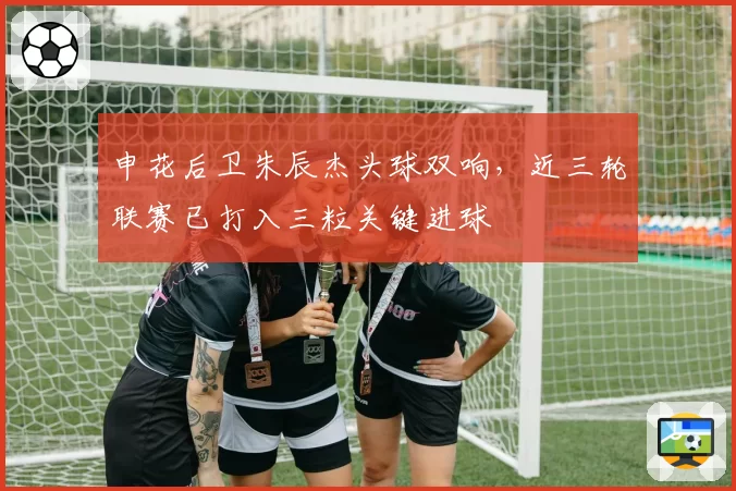 申花后卫朱辰杰头球双响，近三轮联赛已打入三粒关键进球