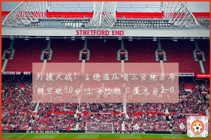 外援大战！古德温压哨三分绝杀布朗空砍50分 上海险胜广厦总分2-0