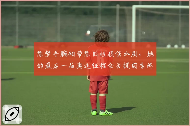 陈梦手腕韧带陈旧性损伤加剧,她的最后一届奥运征程会否提前告终?