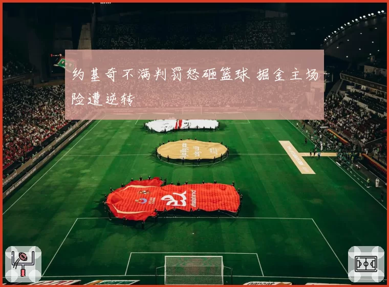 约基奇不满判罚怒砸篮球 掘金主场险遭逆转