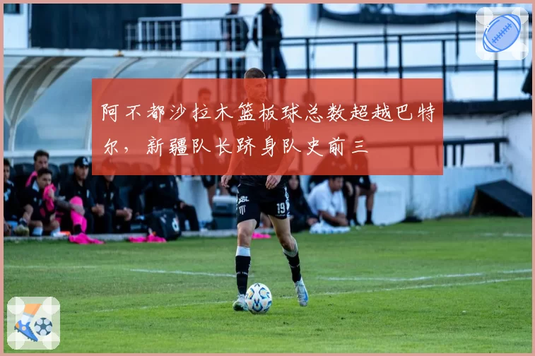 阿不都沙拉木篮板球总数超越巴特尔,新疆队长跻身队史前三