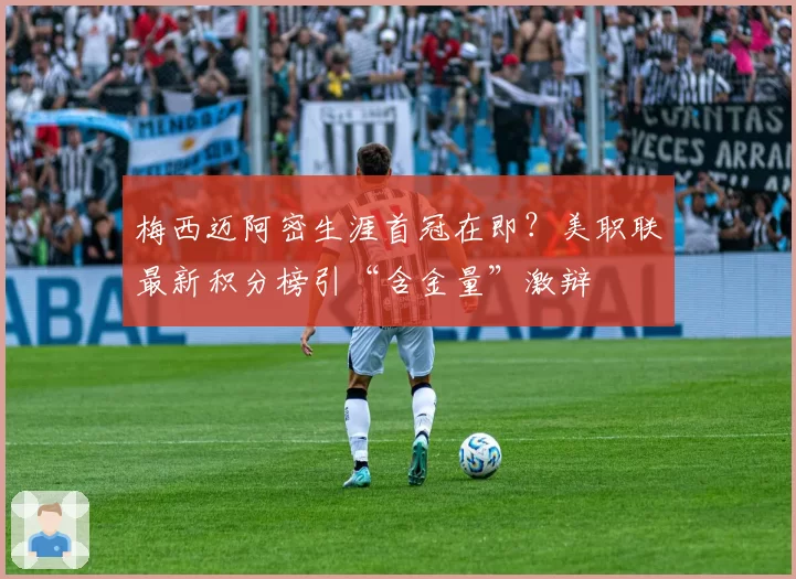 梅西迈阿密生涯首冠在即？美职联最新积分榜引“含金量”激辩