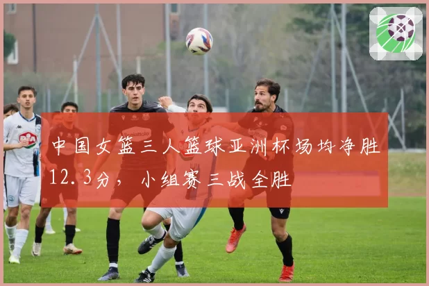 中国女篮三人篮球亚洲杯场均净胜12.3分，小组赛三战全胜