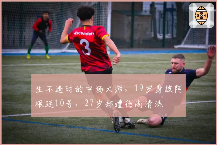 生不逢时的中场大师，19岁身披阿根廷10号，27岁却遭德尚清洗