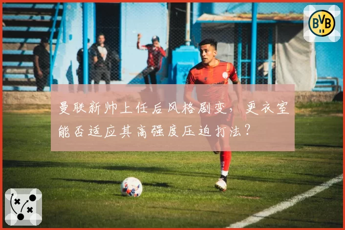 曼联新帅上任后风格剧变,更衣室能否适应其高强度压迫打法?