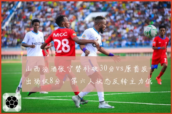 山西汾酒张宁替补砍30分vs原首发出场仅8分，第六人状态反转主力低迷