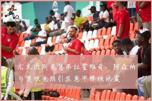 尤文图斯兜售弗拉霍维奇，阿森纳与曼联竞购引发意甲锋线地震