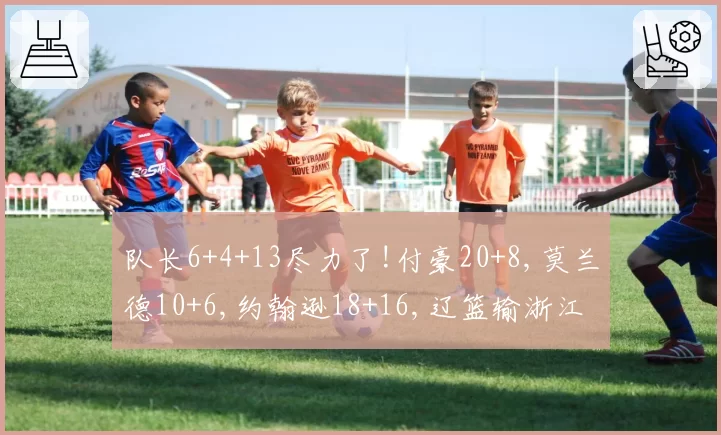 队长6+4+13尽力了!付豪20+8,莫兰德10+6,约翰逊18+16,辽篮输浙江