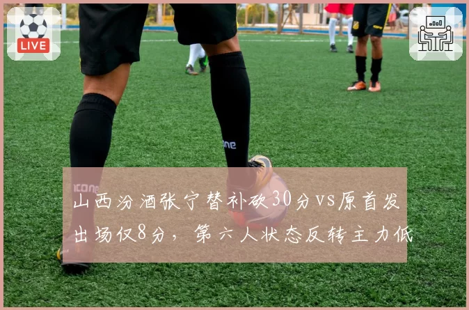 山西汾酒张宁替补砍30分vs原首发出场仅8分，第六人状态反转主力低迷