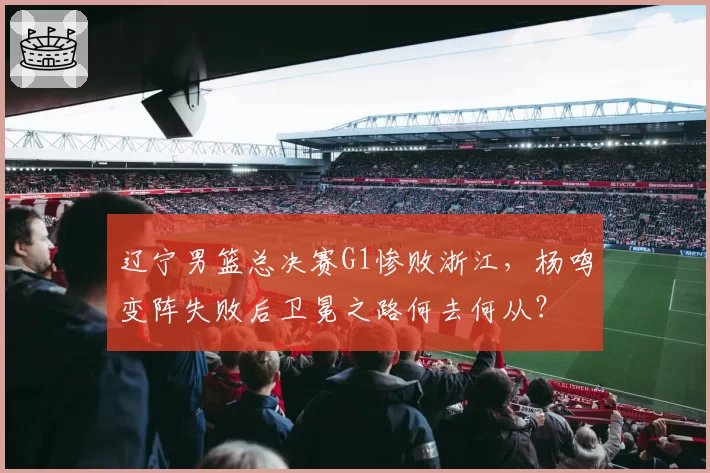 辽宁男篮总决赛G1惨败浙江,杨鸣变阵失败后卫冕之路何去何从?