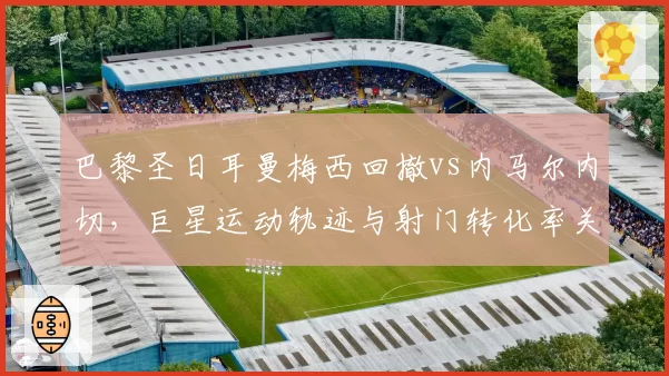 巴黎圣日耳曼梅西回撤vs内马尔内切，巨星运动轨迹与射门转化率关联分析
