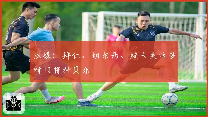 法媒：拜仁、切尔西、纽卡关注多特门将科贝尔