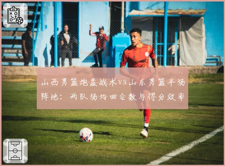 山西男篮炮轰战术vs山东男篮半场阵地:两队场均回合数与得分效率差异
