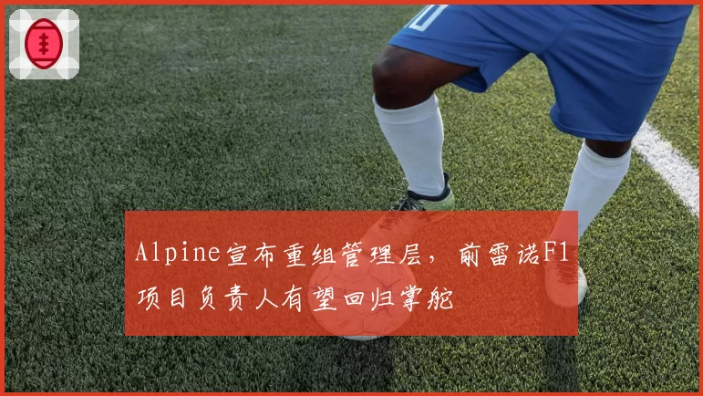 Alpine宣布重组管理层，前雷诺F1项目负责人有望回归掌舵