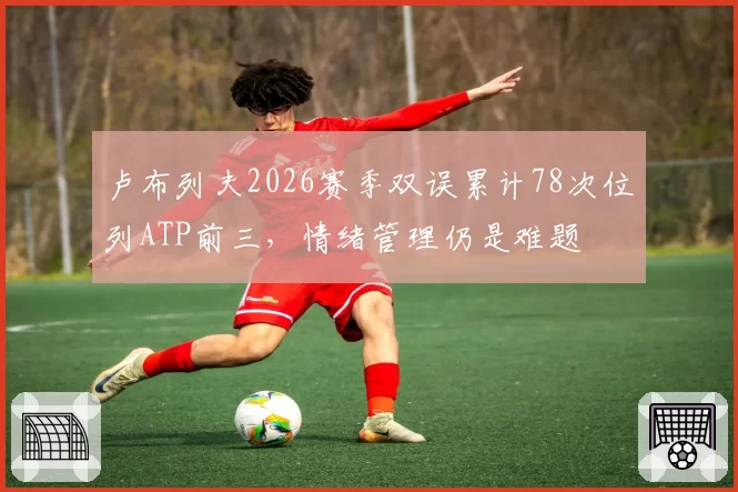 卢布列夫2026赛季双误累计78次位列ATP前三,情绪管理仍是难题