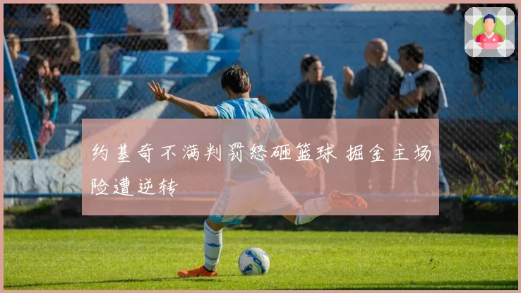 约基奇不满判罚怒砸篮球 掘金主场险遭逆转