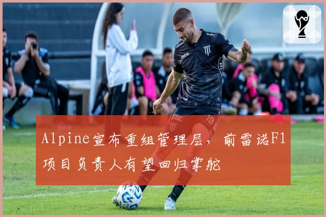 Alpine宣布重组管理层，前雷诺F1项目负责人有望回归掌舵
