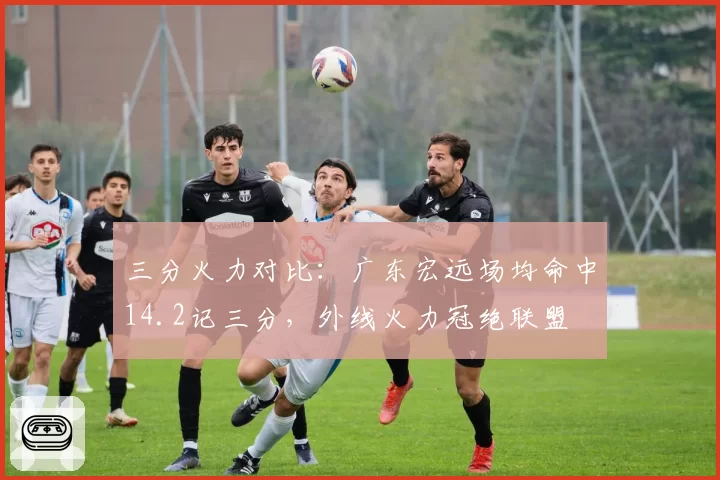 三分火力对比：广东宏远场均命中14.2记三分，外线火力冠绝联盟