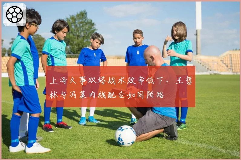 上海久事双塔战术效率低下,王哲林与冯莱内线配合如同陌路