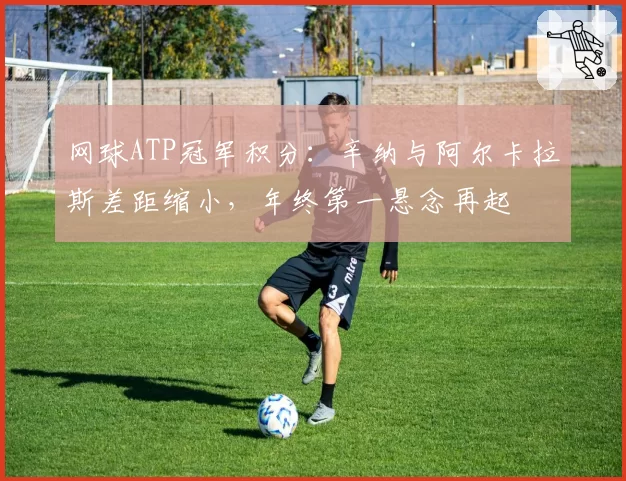 网球ATP冠军积分：辛纳与阿尔卡拉斯差距缩小，年终第一悬念再起