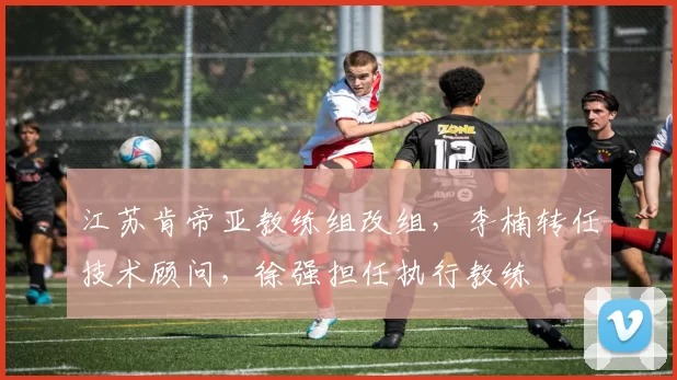 江苏肯帝亚教练组改组，李楠转任技术顾问，徐强担任执行教练