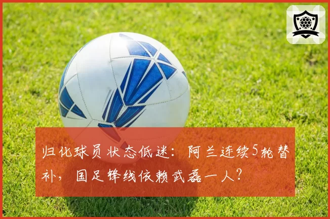 归化球员状态低迷:阿兰连续5轮替补,国足锋线依赖武磊一人?