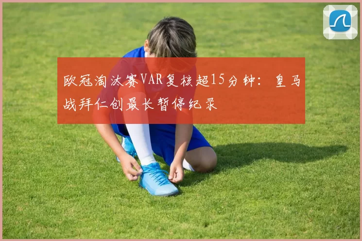 欧冠淘汰赛VAR复核超15分钟：皇马战拜仁创最长暂停纪录