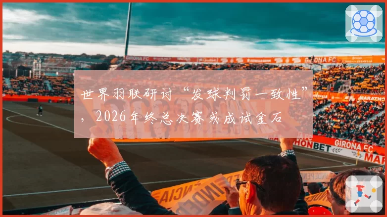 世界羽联研讨“发球判罚一致性”，2026年终总决赛或成试金石