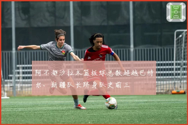 阿不都沙拉木篮板球总数超越巴特尔，新疆队长跻身队史前三