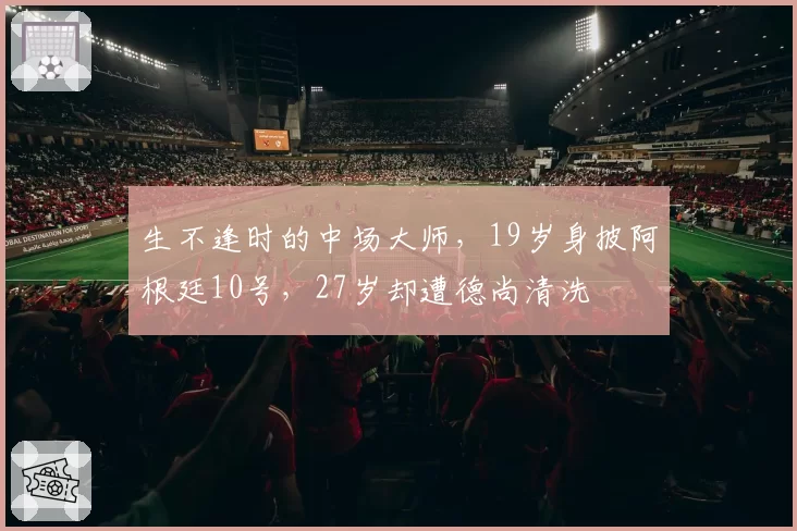 生不逢时的中场大师，19岁身披阿根廷10号，27岁却遭德尚清洗