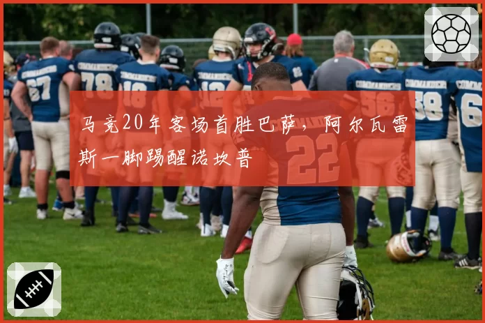 马竞20年客场首胜巴萨，阿尔瓦雷斯一脚踢醒诺坎普