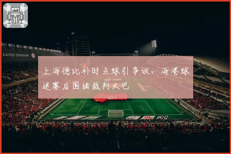上海德比补时点球引争议，海港球迷赛后围堵裁判大巴