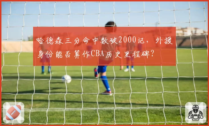哈德森三分命中数破2000记,外援身份能否算作CBA历史里程碑?
