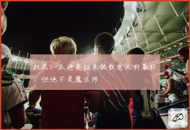 托尼:瓜迪奥拉来执教意大利最好,但他不是魔法师