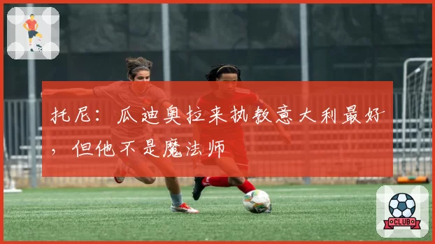 托尼：瓜迪奥拉来执教意大利最好，但他不是魔法师