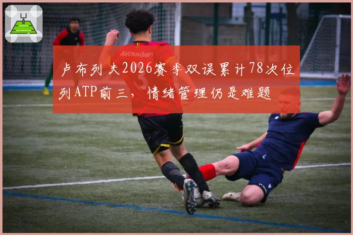卢布列夫2026赛季双误累计78次位列ATP前三,情绪管理仍是难题