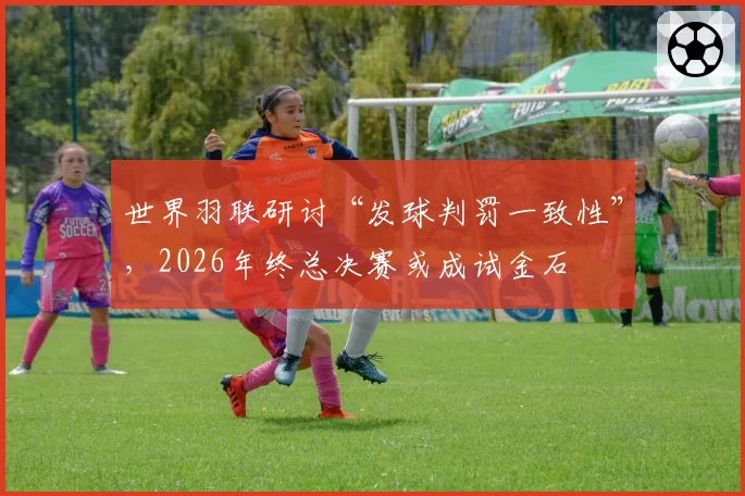 世界羽联研讨“发球判罚一致性”,2026年终总决赛或成试金石
