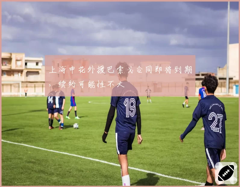 上海申花外援巴索戈合同即将到期，续约可能性不大