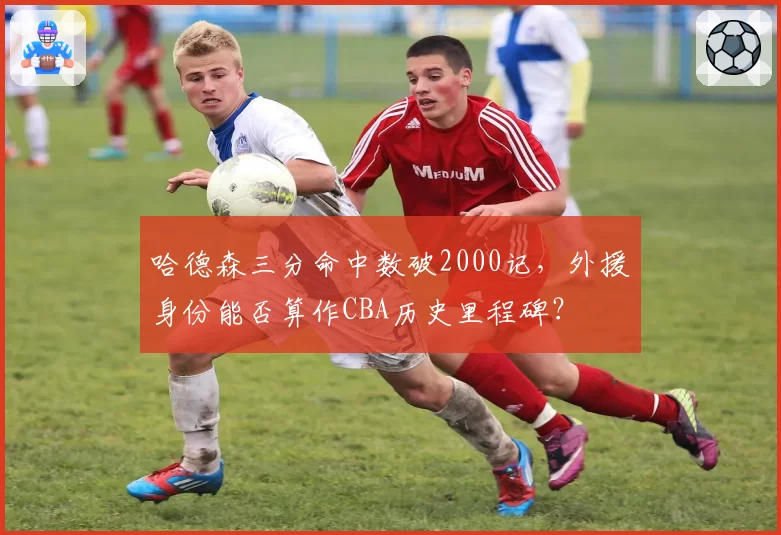 哈德森三分命中数破2000记,外援身份能否算作CBA历史里程碑?