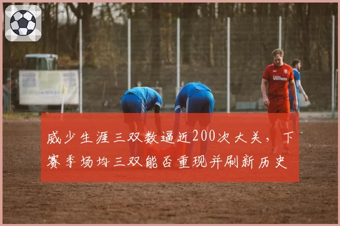 威少生涯三双数逼近200次大关，下赛季场均三双能否重现并刷新历史标杆？