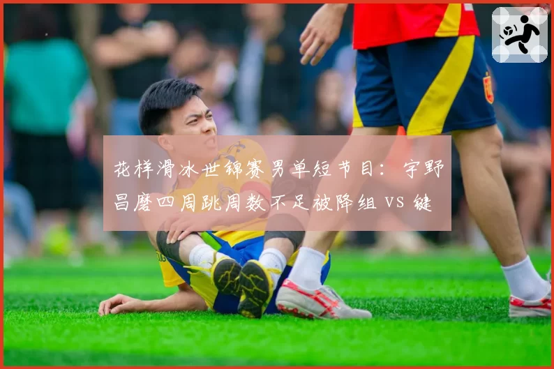 花样滑冰世锦赛男单短节目：宇野昌磨四周跳周数不足被降组 vs 键山优真类似跳跃却通过
