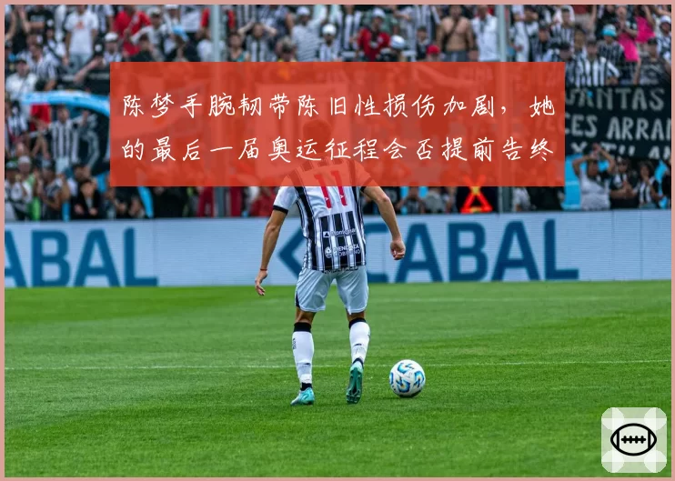 陈梦手腕韧带陈旧性损伤加剧，她的最后一届奥运征程会否提前告终？