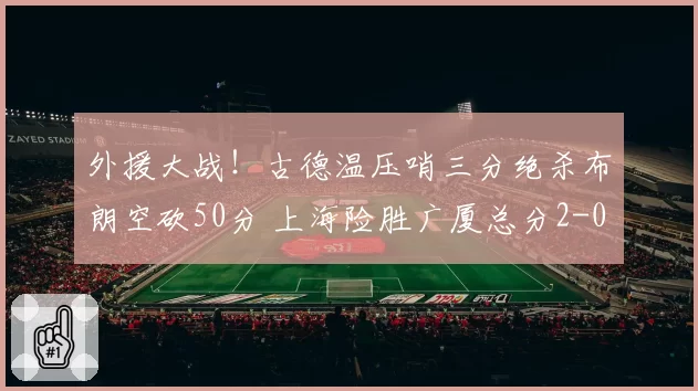 外援大战！古德温压哨三分绝杀布朗空砍50分 上海险胜广厦总分2-0