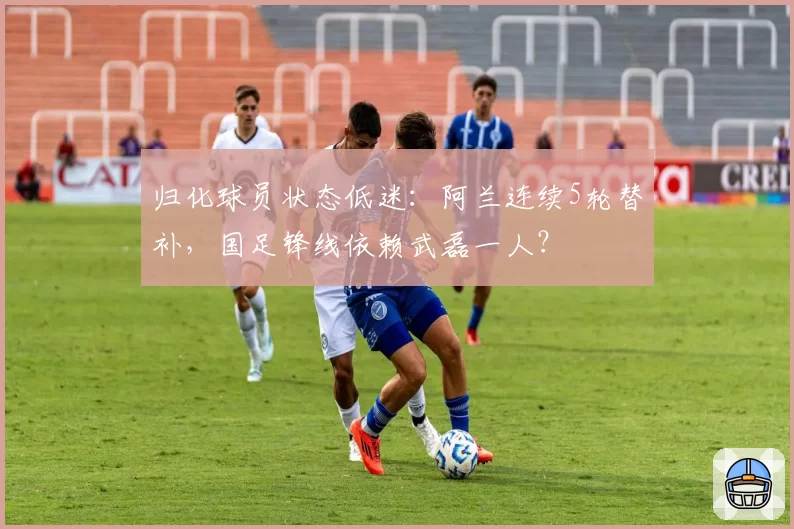 归化球员状态低迷:阿兰连续5轮替补,国足锋线依赖武磊一人?