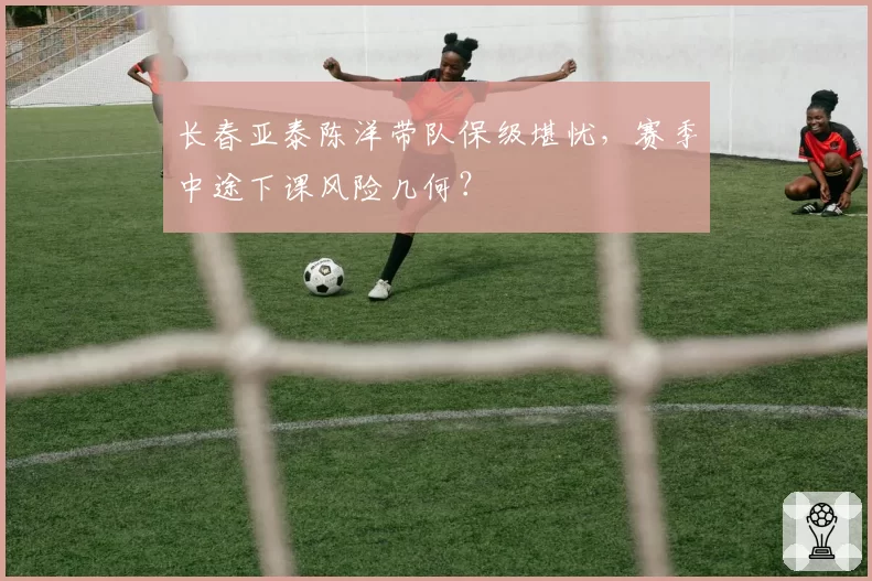 长春亚泰陈洋带队保级堪忧，赛季中途下课风险几何？